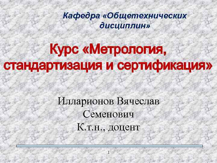 Кафедра «Общетехнических дисциплин» Курс «Метрология, стандартизация и сертификация» Илларионов Вячеслав Семенович К. т. н.