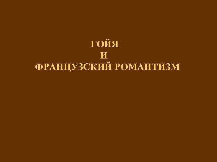 ГОЙЯ И ФРАНЦУЗСКИЙ РОМАНТИЗМ 
