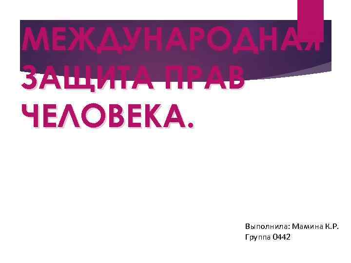 МЕЖДУНАРОДНАЯ ЗАЩИТА ПРАВ ЧЕЛОВЕКА. Выполнила: Мамина К. Р. Группа 0442 
