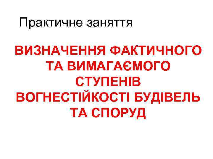 Практичне заняття ВИЗНАЧЕННЯ ФАКТИЧНОГО ТА ВИМАГАЄМОГО СТУПЕНІВ ВОГНЕСТІЙКОСТІ БУДІВЕЛЬ ТА СПОРУД 