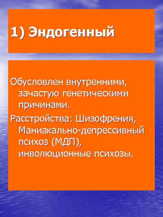 1) Эндогенный Обусловлен внутренними, зачастую генетическими причинами. Расстройства: Шизофрения, Маниакально депрессивный психоз (МДП), инволюционные