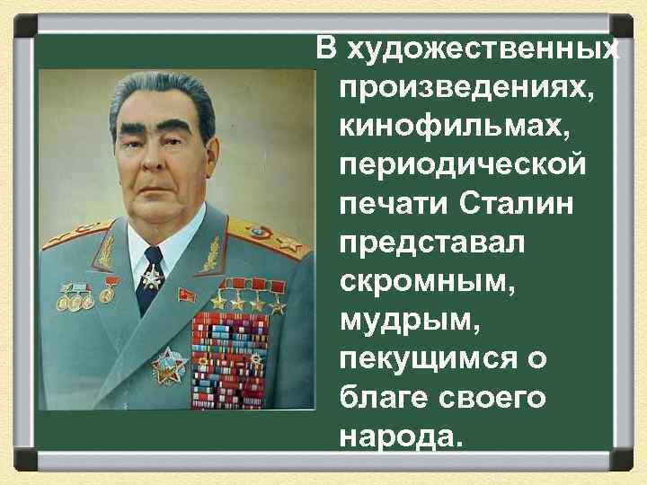 В художественных произведениях, кинофильмах, периодической печати Сталин представал скромным, мудрым, пекущимся о благе своего