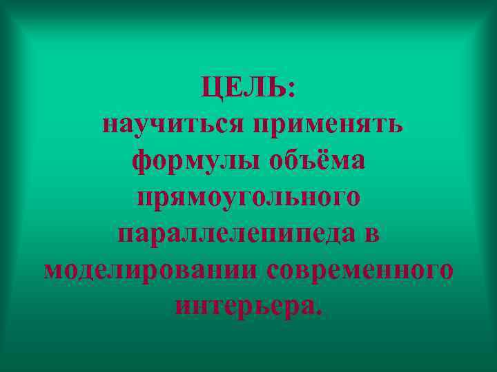 ЦЕЛЬ: научиться применять формулы объёма прямоугольного параллелепипеда в моделировании современного интерьера. 