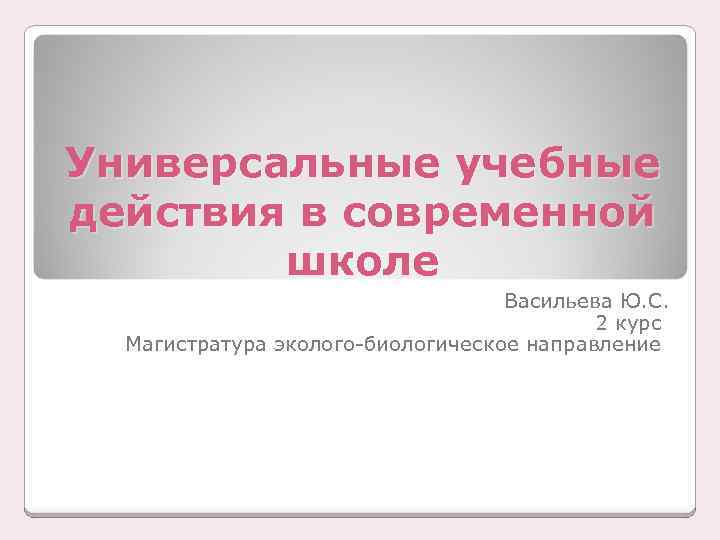 Универсальные учебные действия в современной школе Васильева Ю. С. 2 курс Магистратура эколого-биологическое направление