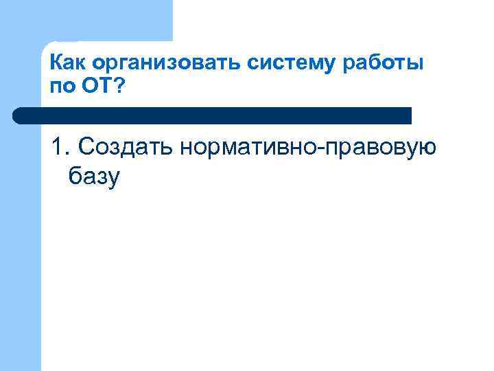 Как организовать систему работы по ОТ? 1. Создать нормативно-правовую базу 