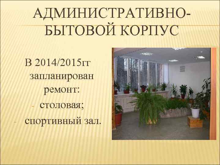 АДМИНИСТРАТИВНОБЫТОВОЙ КОРПУС - В 2014/2015 гг запланирован ремонт: - столовая; спортивный зал. 