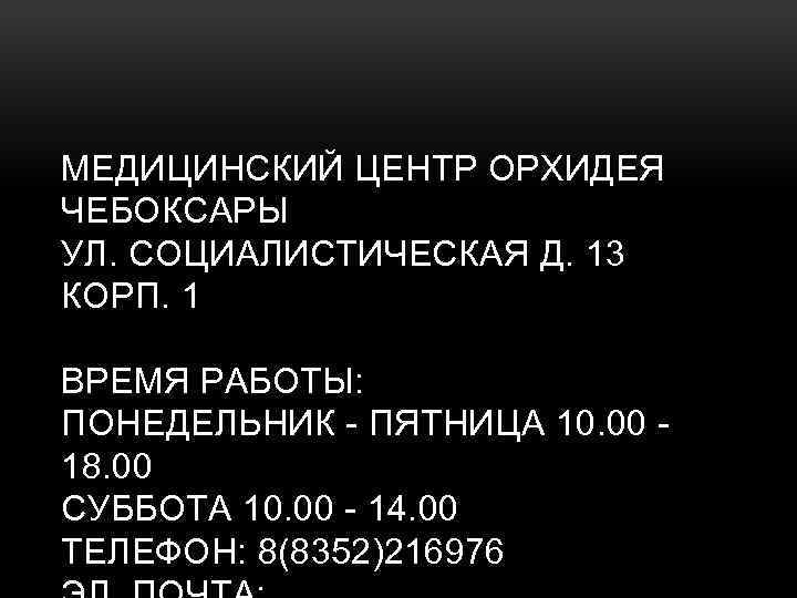 МЕДИЦИНСКИЙ ЦЕНТР ОРХИДЕЯ ЧЕБОКСАРЫ УЛ. СОЦИАЛИСТИЧЕСКАЯ Д. 13 КОРП. 1 ВРЕМЯ РАБОТЫ: ПОНЕДЕЛЬНИК -