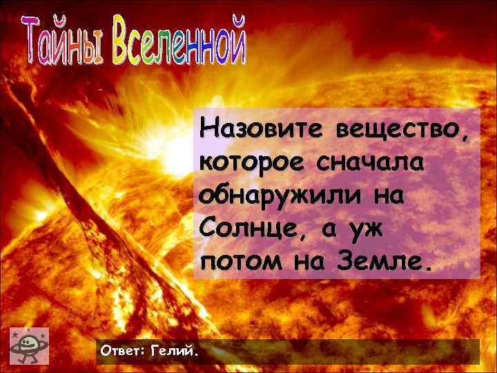 Назовите вещество, которое сначала обнаружили на Солнце, а уж потом на Земле. Ответ: Гелий.
