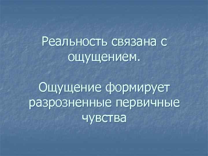 Реальность связана с ощущением. Ощущение формирует разрозненные первичные чувства 