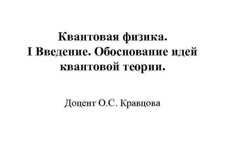 Квантовая физика. I Введение. Обоснование идей квантовой теории. Доцент О. С. Кравцова 