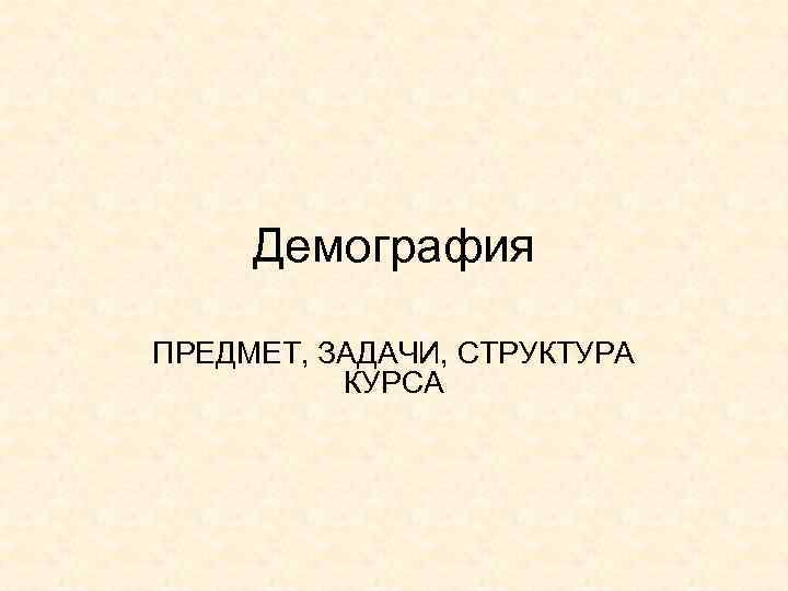 Демография ПРЕДМЕТ, ЗАДАЧИ, СТРУКТУРА КУРСА 