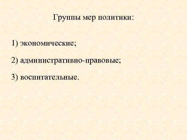 Группы мер политики: 1) экономические; 2) административно правовые; 3) воспитательные. 