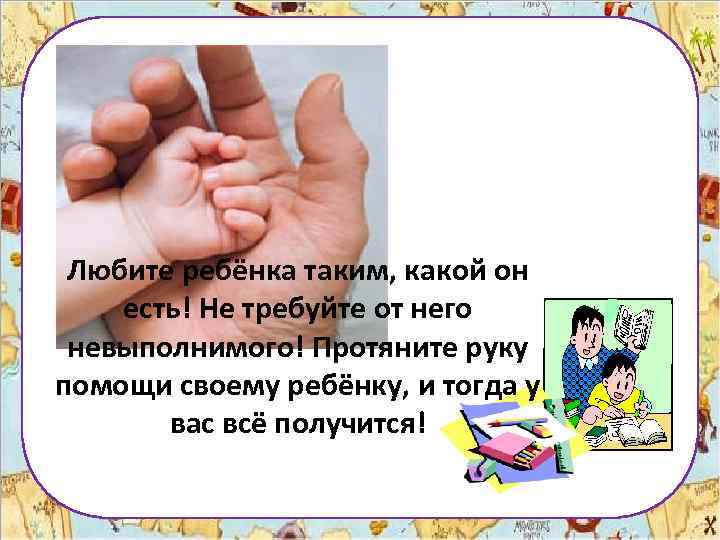 Любите ребёнка таким, какой он есть! Не требуйте от него невыполнимого! Протяните руку помощи