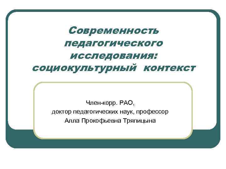 Современность педагогического исследования: социокультурный контекст Член-корр. РАО, доктор педагогических наук, профессор Алла Прокофьевна Тряпицына