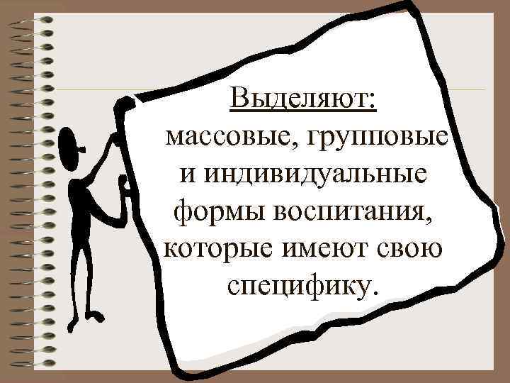 Выделяют: массовые, групповые и индивидуальные формы воспитания, которые имеют свою специфику. 