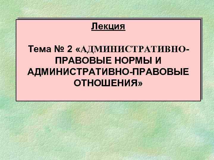 Лекция Тема № 2 «АДМИНИСТРАТИВНОПРАВОВЫЕ НОРМЫ И АДМИНИСТРАТИВНО-ПРАВОВЫЕ ОТНОШЕНИЯ» 
