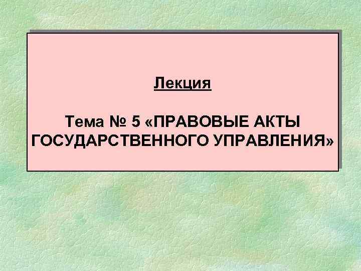 Лекция Тема № 5 «ПРАВОВЫЕ АКТЫ ГОСУДАРСТВЕННОГО УПРАВЛЕНИЯ» 