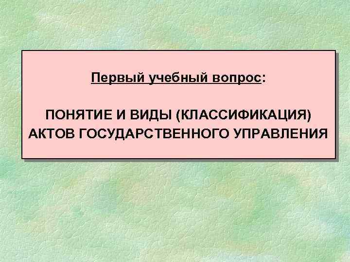 Первый учебный вопрос: ПОНЯТИЕ И ВИДЫ (КЛАССИФИКАЦИЯ) АКТОВ ГОСУДАРСТВЕННОГО УПРАВЛЕНИЯ 