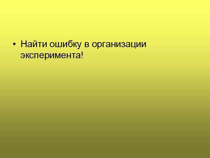  • Найти ошибку в организации эксперимента! 