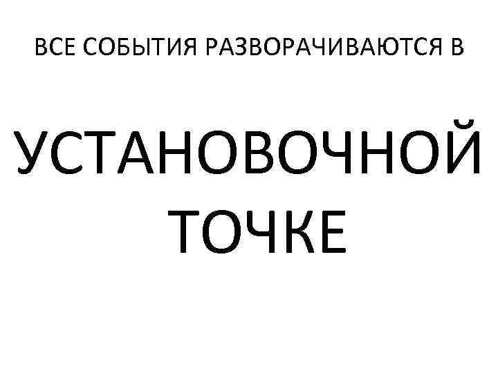 ВСЕ СОБЫТИЯ РАЗВОРАЧИВАЮТСЯ В УСТАНОВОЧНОЙ ТОЧКЕ 