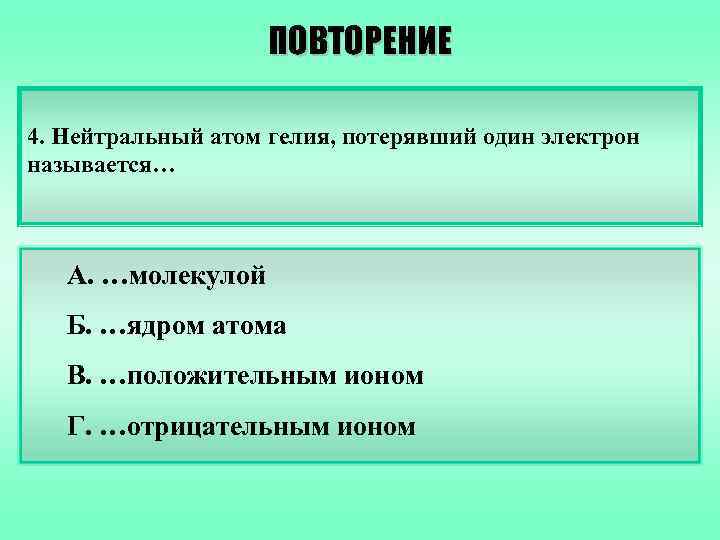 ПОВТОРЕНИЕ 4. Нейтральный атом гелия, потерявший один электрон называется… А. …молекулой Б. …ядром атома