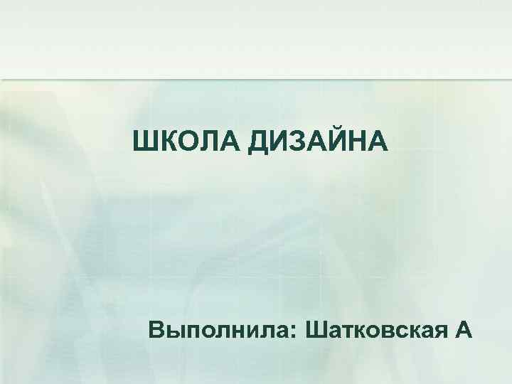 ШКОЛА ДИЗАЙНА Выполнила: Шатковская А 