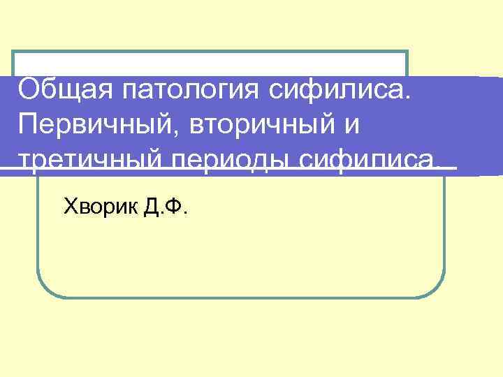 Общая патология сифилиса. Первичный, вторичный и третичный периоды сифилиса. Хворик Д. Ф. 