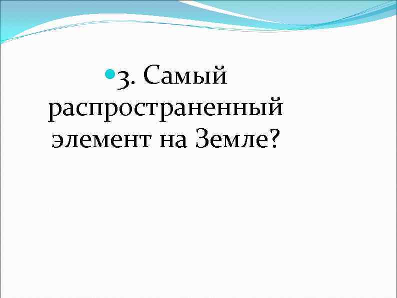  3. Самый распространенный элемент на Земле? 