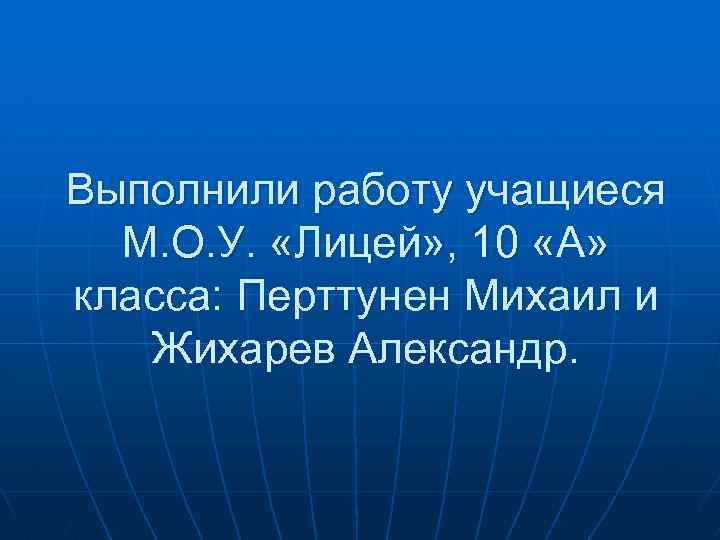 Выполнили работу учащиеся М. О. У. «Лицей» , 10 «А» класса: Перттунен Михаил и