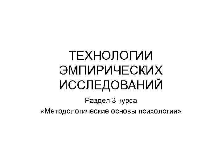 ТЕХНОЛОГИИ ЭМПИРИЧЕСКИХ ИССЛЕДОВАНИЙ Раздел 3 курса «Методологические основы психологии» 