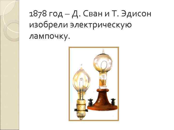1878 год – Д. Сван и Т. Эдисон изобрели электрическую лампочку. 