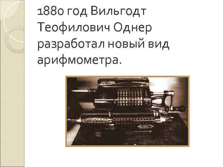 1880 год Вильгодт Теофилович Однер разработал новый вид арифмометра. 