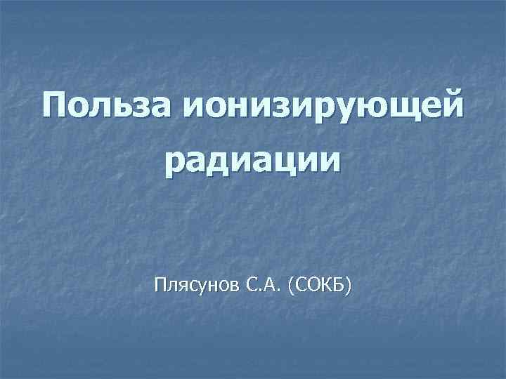 Польза ионизирующей радиации Плясунов С. А. (СОКБ) 