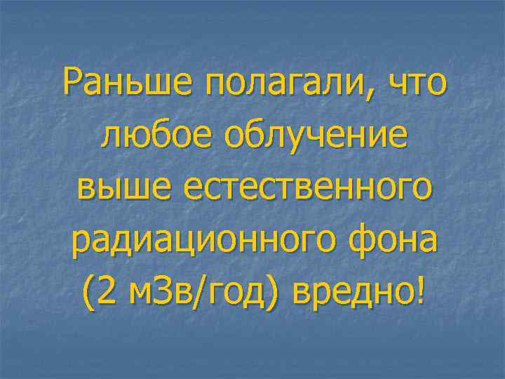 Раньше полагали, что любое облучение выше естественного радиационного фона (2 м. Зв/год) вредно! 