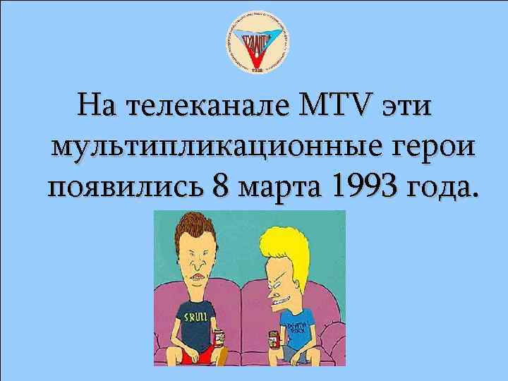 На телеканале MTV эти мультипликационные герои появились 8 марта 1993 года. 