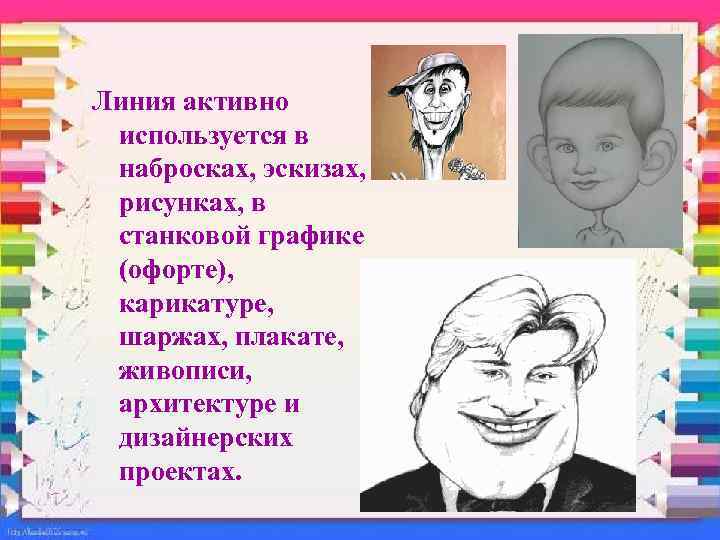 Линия активно используется в набросках, эскизах, рисунках, в станковой графике (офорте), карикатуре, шаржах, плакате,