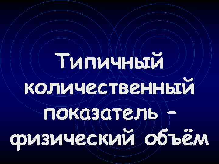 Типичный количественный показатель – физический объём 