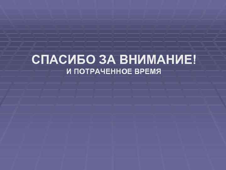 СПАСИБО ЗА ВНИМАНИЕ! И ПОТРАЧЕННОЕ ВРЕМЯ 