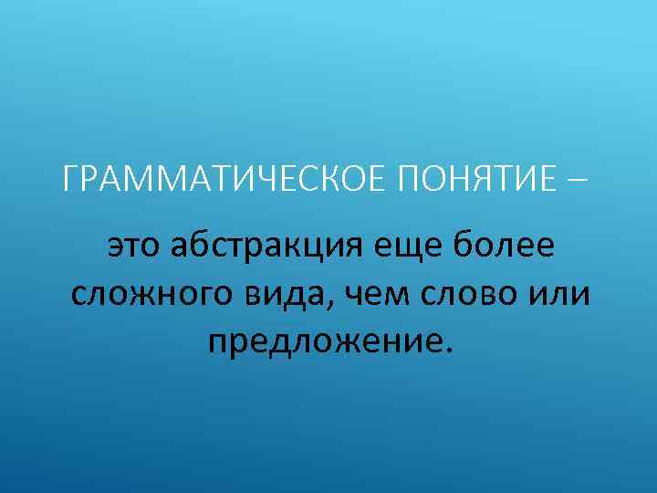 ГРАММАТИЧЕСКОЕ ПОНЯТИЕ – это абстракция еще более сложного вида, чем слово или предложение. 