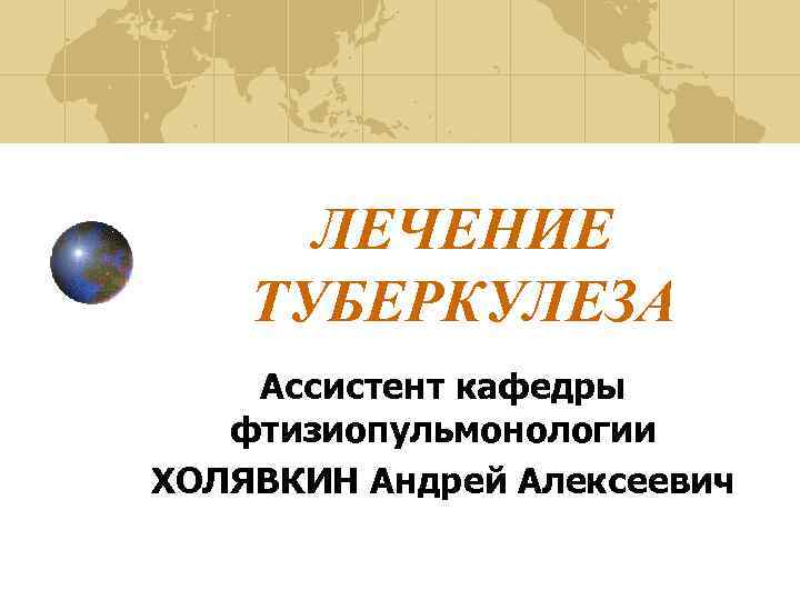 ЛЕЧЕНИЕ ТУБЕРКУЛЕЗА Ассистент кафедры фтизиопульмонологии ХОЛЯВКИН Андрей Алексеевич 