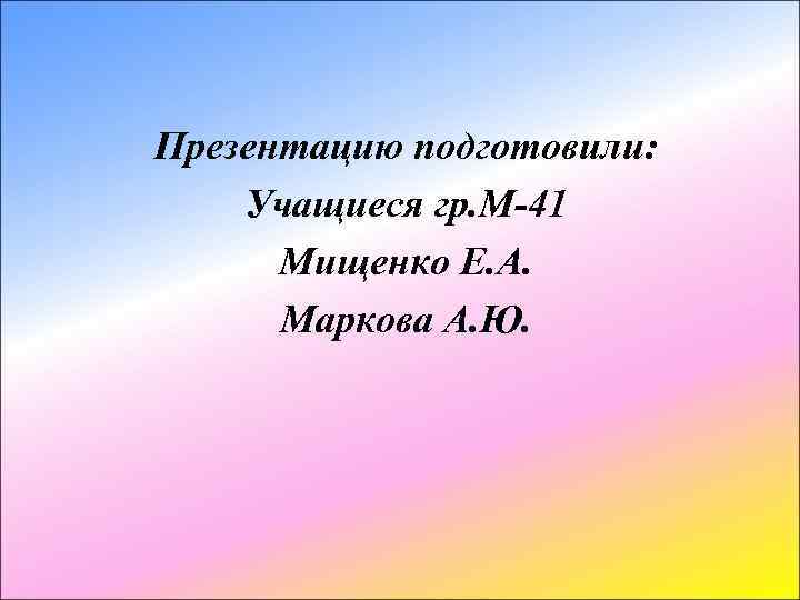 Презентацию подготовили: Учащиеся гр. М-41 Мищенко Е. А. Маркова А. Ю. 