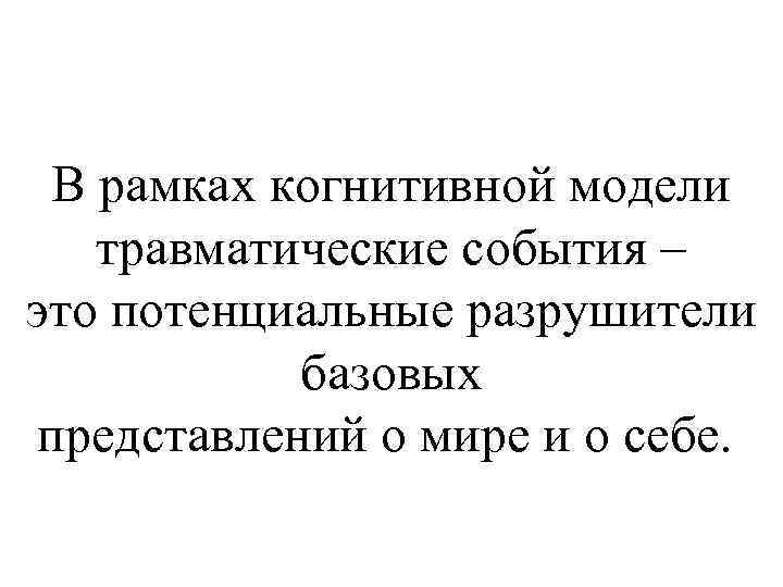 В рамках когнитивной модели травматические события – это потенциальные разрушители базовых представлений о мире