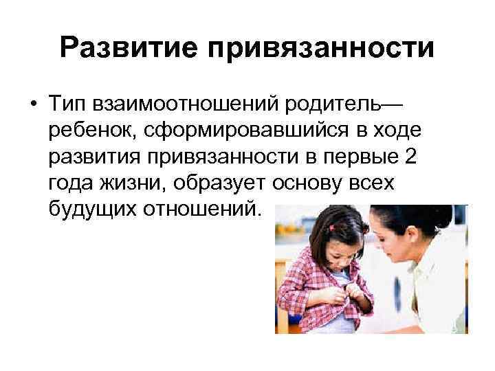 Развитие привязанности • Тип взаимоотношений родитель— ребенок, сформировавшийся в ходе развития привязанности в первые