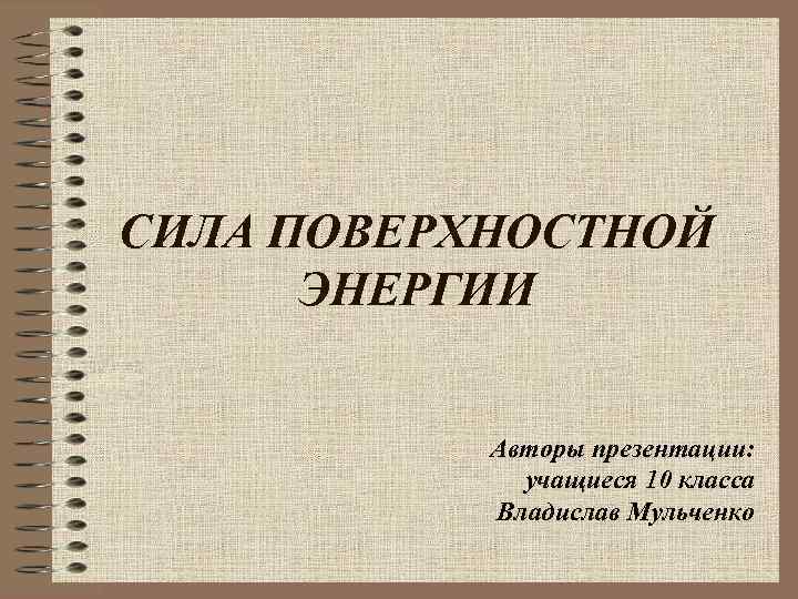 СИЛА ПОВЕРХНОСТНОЙ ЭНЕРГИИ Авторы презентации: учащиеся 10 класса Владислав Мульченко 