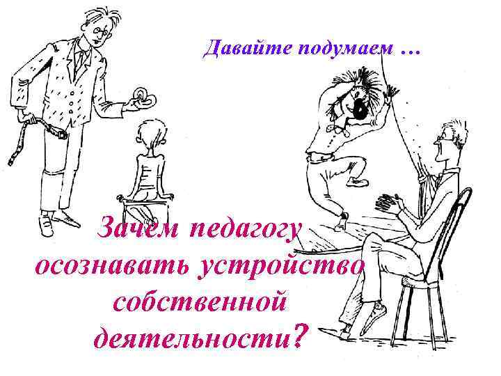 Давайте подумаем … Зачем педагогу осознавать устройство собственной деятельности? 