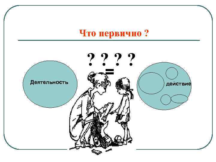 Что первично ? ? ? Деятельность = действие 
