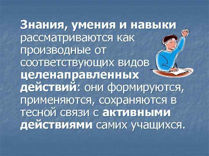 Знания, умения и навыки рассматриваются как производные от соответствующих видов целенаправленных действий: они формируются,