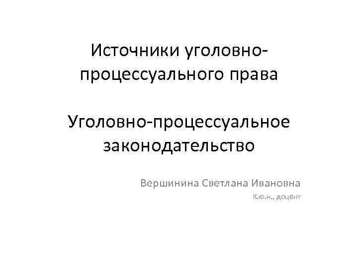Источники уголовнопроцессуального права Уголовно-процессуальное законодательство Вершинина Светлана Ивановна К. ю. н. , доцент 
