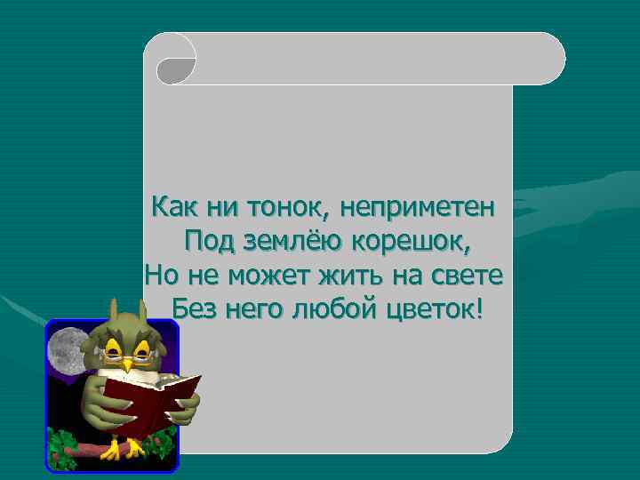 Как ни тонок, неприметен Под землёю корешок, Но не может жить на свете Без