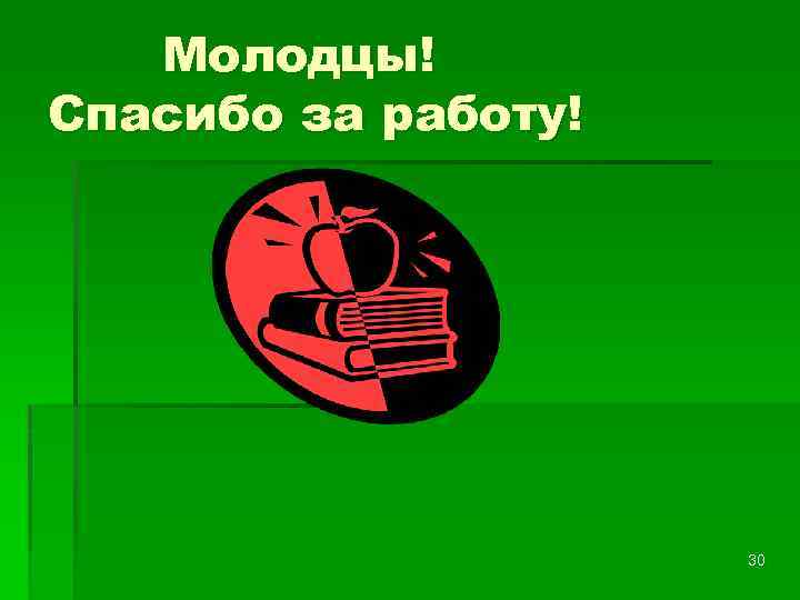 Молодцы! Спасибо за работу! 30 